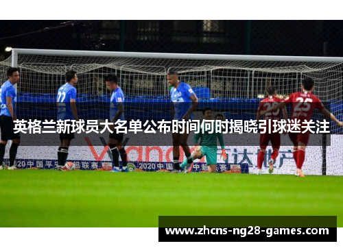 英格兰新球员大名单公布时间何时揭晓引球迷关注 英格兰新球员大名单公布时间何时揭晓引球迷关注