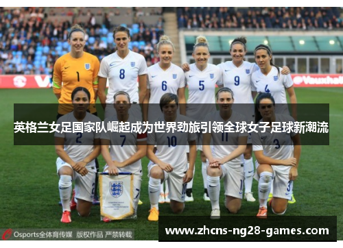 英格兰女足国家队崛起成为世界劲旅引领全球女子足球新潮流 英格兰女足国家队崛起成为世界劲旅引领全球女子足球新潮流