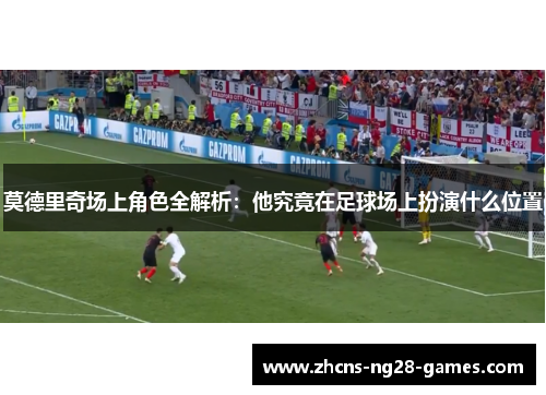 莫德里奇场上角色全解析:他究竟在足球场上扮演什么位置 莫德里奇场上角色全解析:他究竟在足球场上扮演什么位置